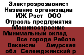 Электроэрозионист › Название организации ­ ИЖ-Рэст, ООО › Отрасль предприятия ­ Машиностроение › Минимальный оклад ­ 25 000 - Все города Работа » Вакансии   . Амурская обл.,Селемджинский р-н